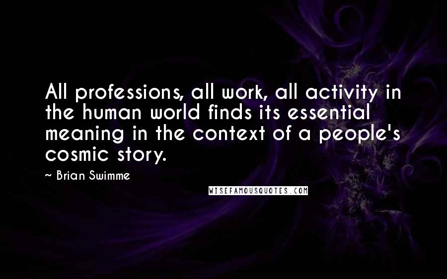 Brian Swimme Quotes: All professions, all work, all activity in the human world finds its essential meaning in the context of a people's cosmic story.
