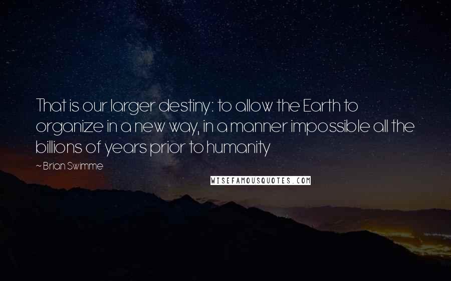 Brian Swimme Quotes: That is our larger destiny: to allow the Earth to organize in a new way, in a manner impossible all the billions of years prior to humanity