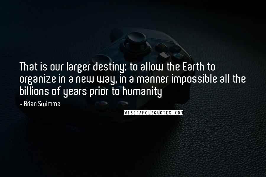 Brian Swimme Quotes: That is our larger destiny: to allow the Earth to organize in a new way, in a manner impossible all the billions of years prior to humanity