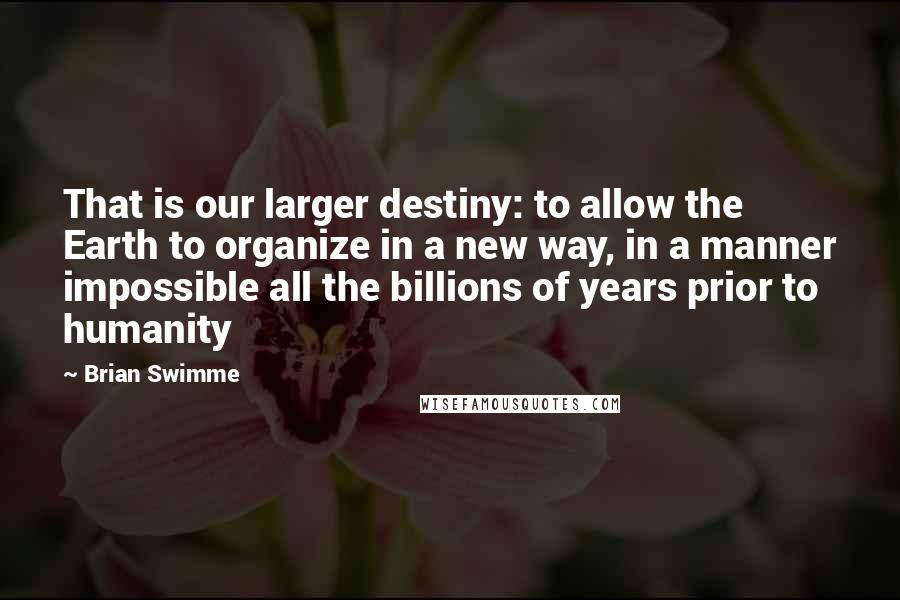 Brian Swimme Quotes: That is our larger destiny: to allow the Earth to organize in a new way, in a manner impossible all the billions of years prior to humanity