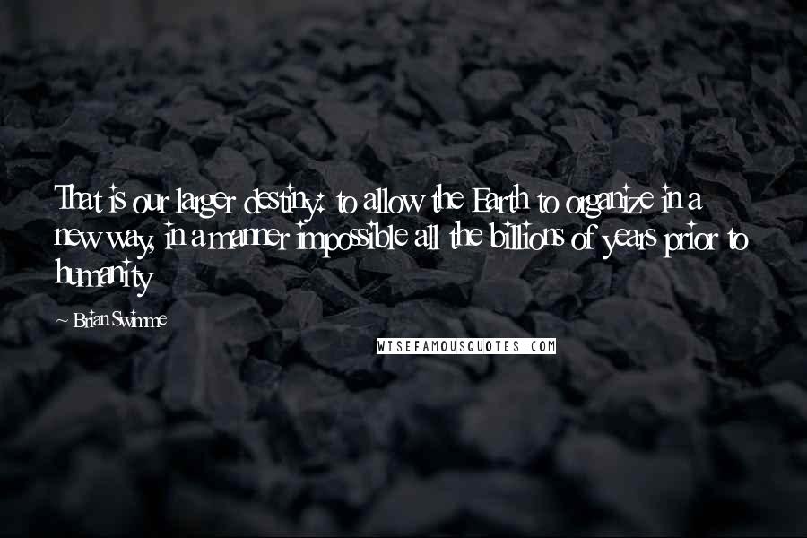 Brian Swimme Quotes: That is our larger destiny: to allow the Earth to organize in a new way, in a manner impossible all the billions of years prior to humanity