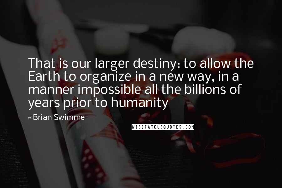 Brian Swimme Quotes: That is our larger destiny: to allow the Earth to organize in a new way, in a manner impossible all the billions of years prior to humanity