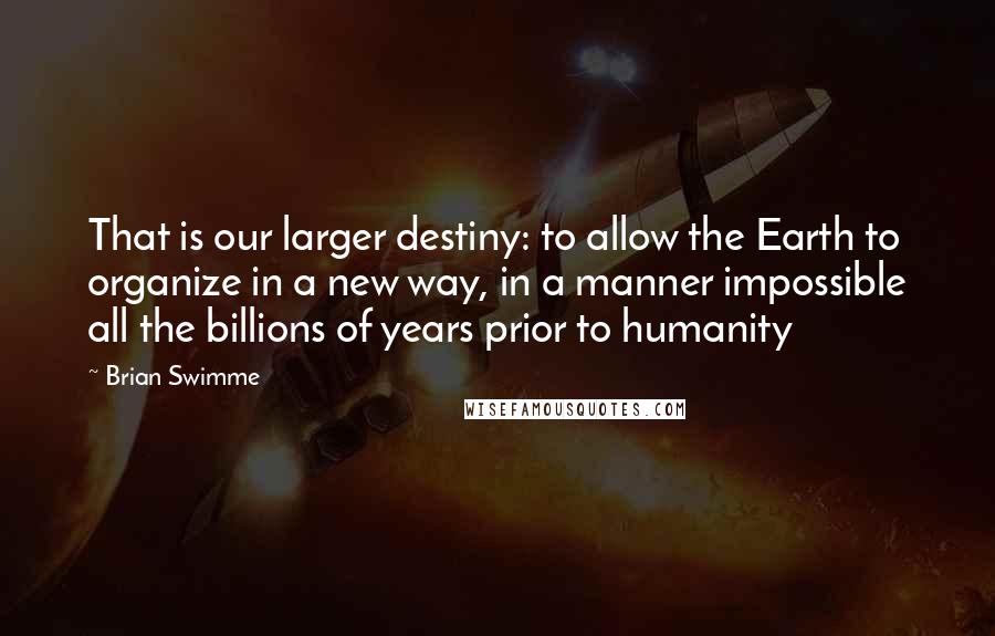 Brian Swimme Quotes: That is our larger destiny: to allow the Earth to organize in a new way, in a manner impossible all the billions of years prior to humanity