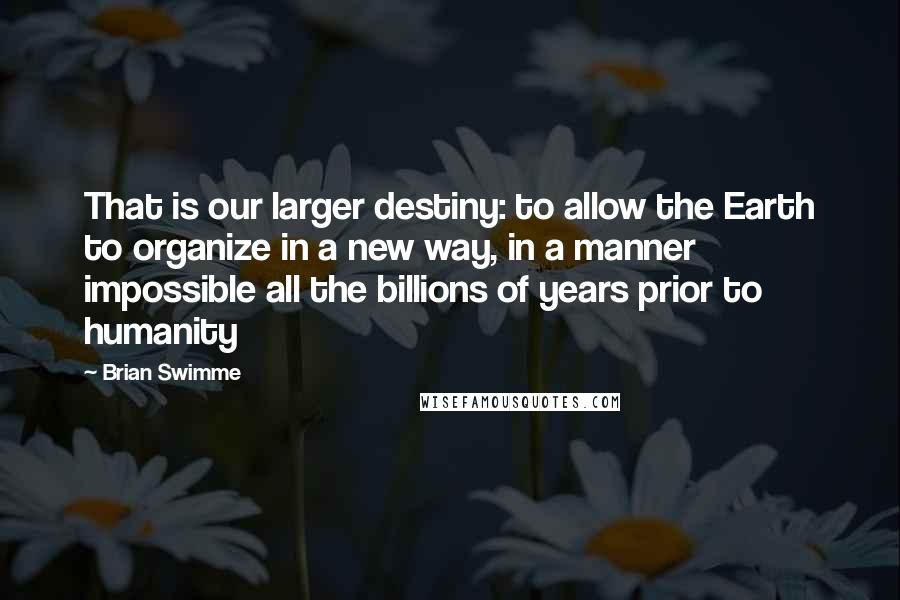 Brian Swimme Quotes: That is our larger destiny: to allow the Earth to organize in a new way, in a manner impossible all the billions of years prior to humanity