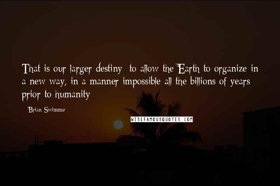 Brian Swimme Quotes: That is our larger destiny: to allow the Earth to organize in a new way, in a manner impossible all the billions of years prior to humanity