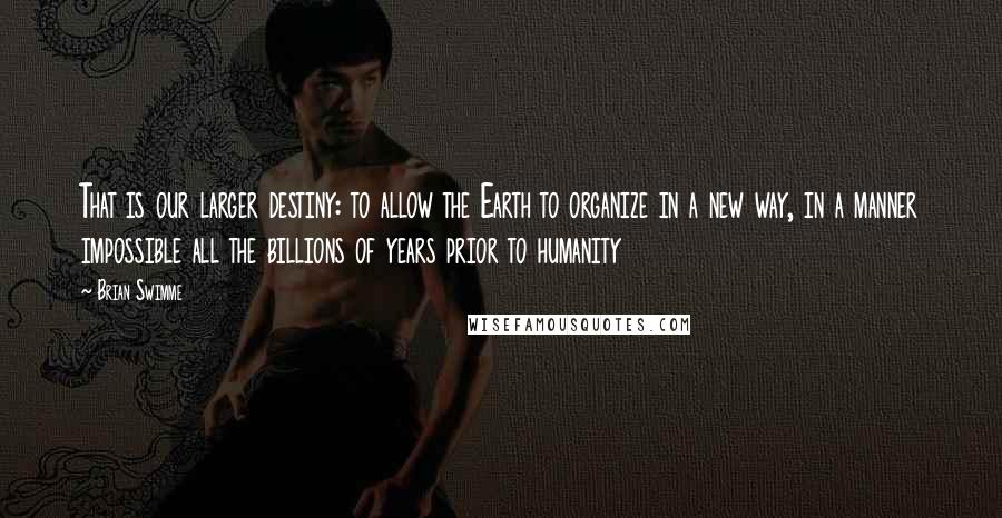 Brian Swimme Quotes: That is our larger destiny: to allow the Earth to organize in a new way, in a manner impossible all the billions of years prior to humanity