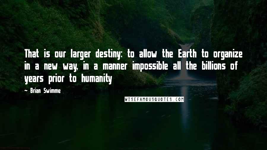 Brian Swimme Quotes: That is our larger destiny: to allow the Earth to organize in a new way, in a manner impossible all the billions of years prior to humanity