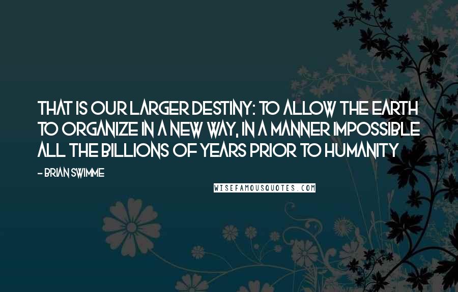 Brian Swimme Quotes: That is our larger destiny: to allow the Earth to organize in a new way, in a manner impossible all the billions of years prior to humanity