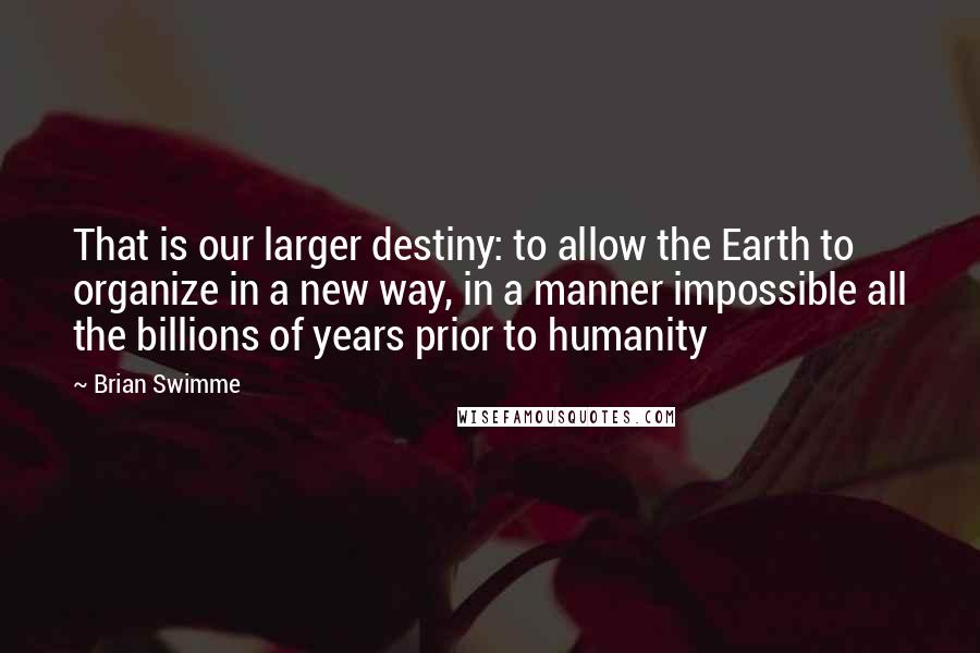 Brian Swimme Quotes: That is our larger destiny: to allow the Earth to organize in a new way, in a manner impossible all the billions of years prior to humanity