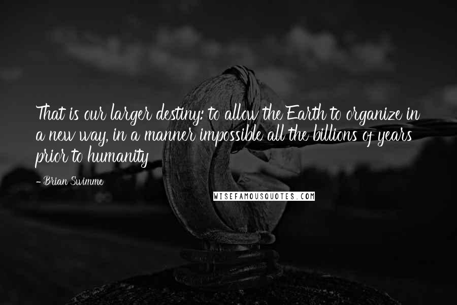 Brian Swimme Quotes: That is our larger destiny: to allow the Earth to organize in a new way, in a manner impossible all the billions of years prior to humanity