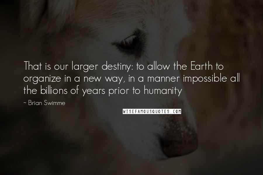 Brian Swimme Quotes: That is our larger destiny: to allow the Earth to organize in a new way, in a manner impossible all the billions of years prior to humanity