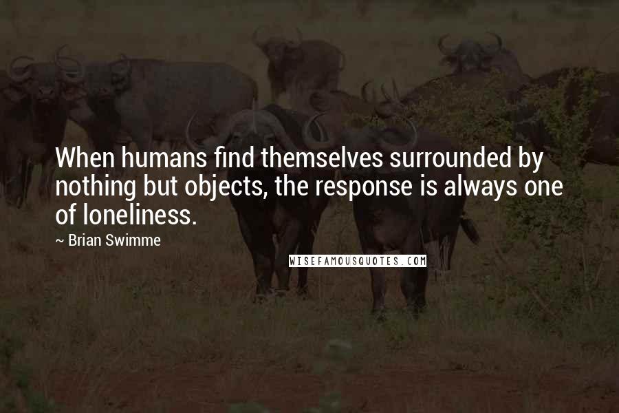 Brian Swimme Quotes: When humans find themselves surrounded by nothing but objects, the response is always one of loneliness.