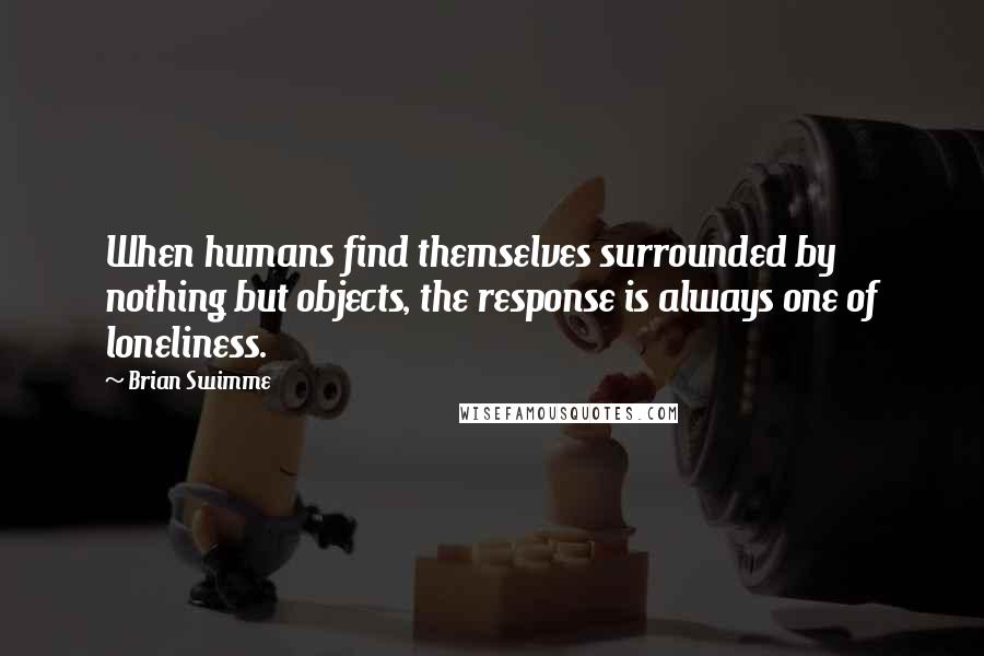 Brian Swimme Quotes: When humans find themselves surrounded by nothing but objects, the response is always one of loneliness.