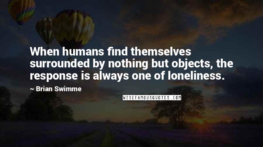 Brian Swimme Quotes: When humans find themselves surrounded by nothing but objects, the response is always one of loneliness.