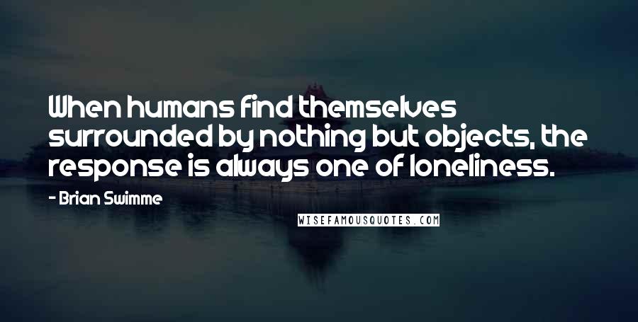 Brian Swimme Quotes: When humans find themselves surrounded by nothing but objects, the response is always one of loneliness.