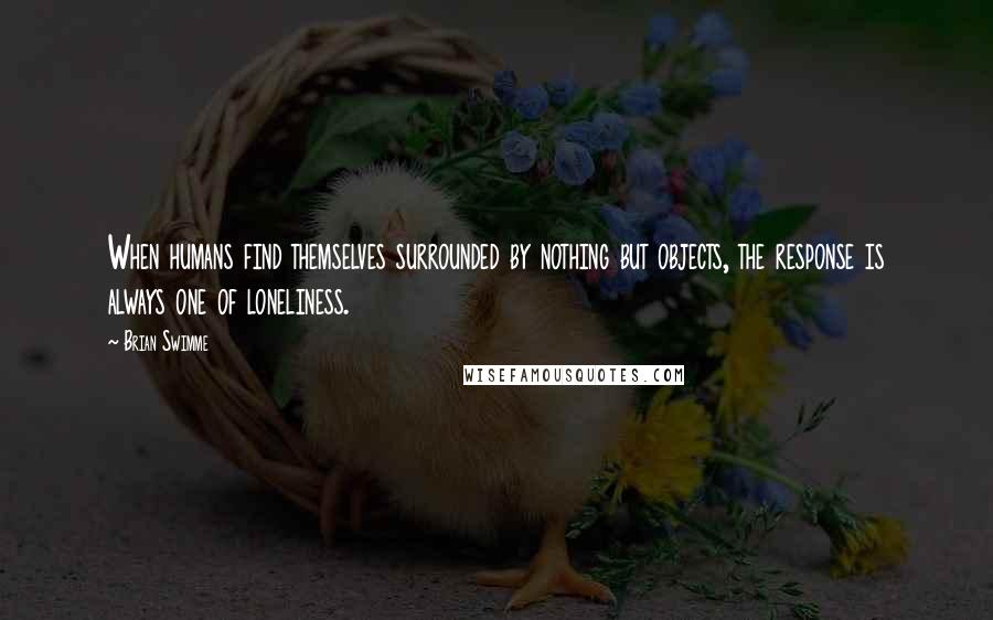 Brian Swimme Quotes: When humans find themselves surrounded by nothing but objects, the response is always one of loneliness.