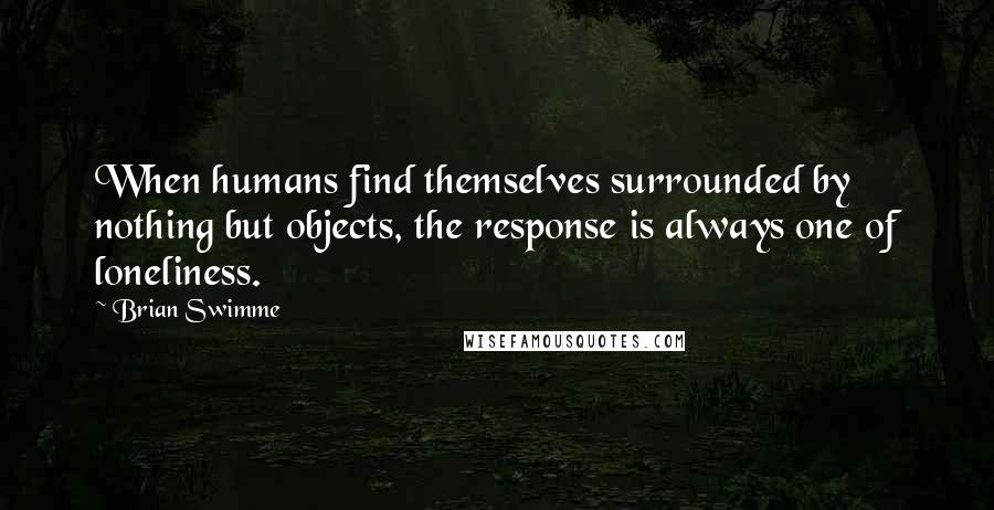 Brian Swimme Quotes: When humans find themselves surrounded by nothing but objects, the response is always one of loneliness.