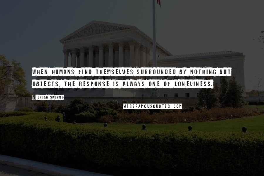 Brian Swimme Quotes: When humans find themselves surrounded by nothing but objects, the response is always one of loneliness.