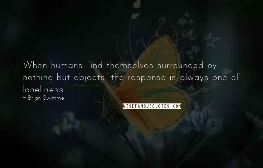 Brian Swimme Quotes: When humans find themselves surrounded by nothing but objects, the response is always one of loneliness.