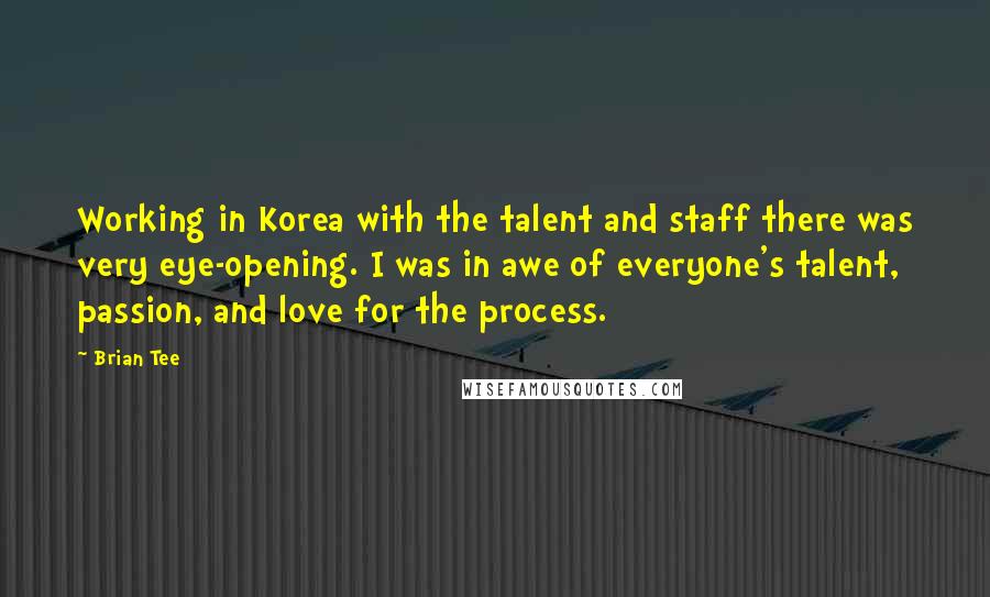 Brian Tee Quotes: Working in Korea with the talent and staff there was very eye-opening. I was in awe of everyone's talent, passion, and love for the process.