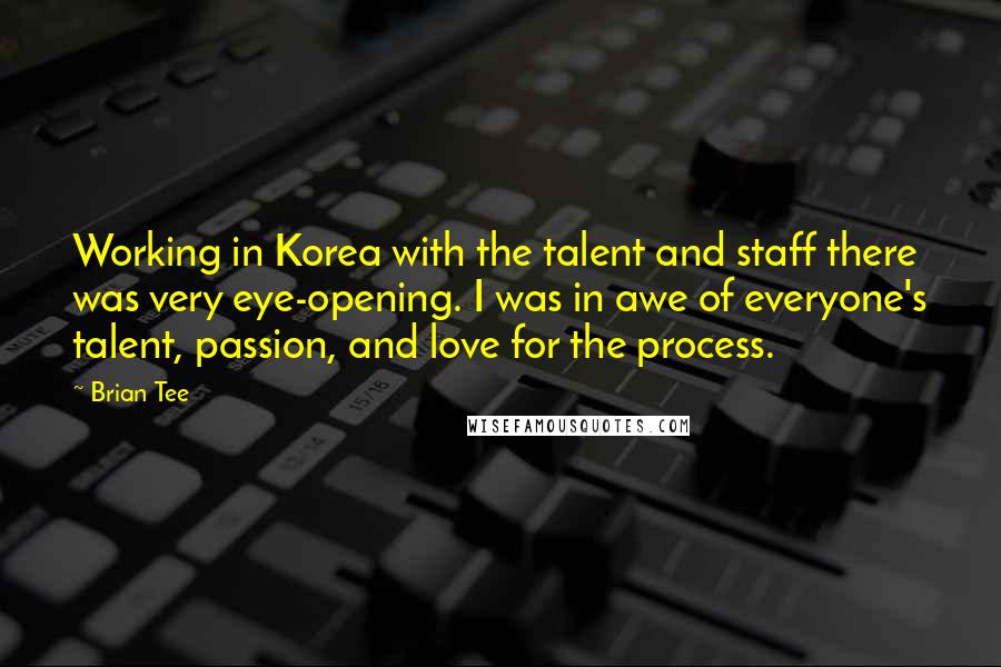 Brian Tee Quotes: Working in Korea with the talent and staff there was very eye-opening. I was in awe of everyone's talent, passion, and love for the process.