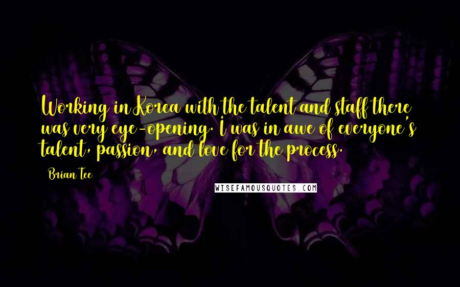 Brian Tee Quotes: Working in Korea with the talent and staff there was very eye-opening. I was in awe of everyone's talent, passion, and love for the process.