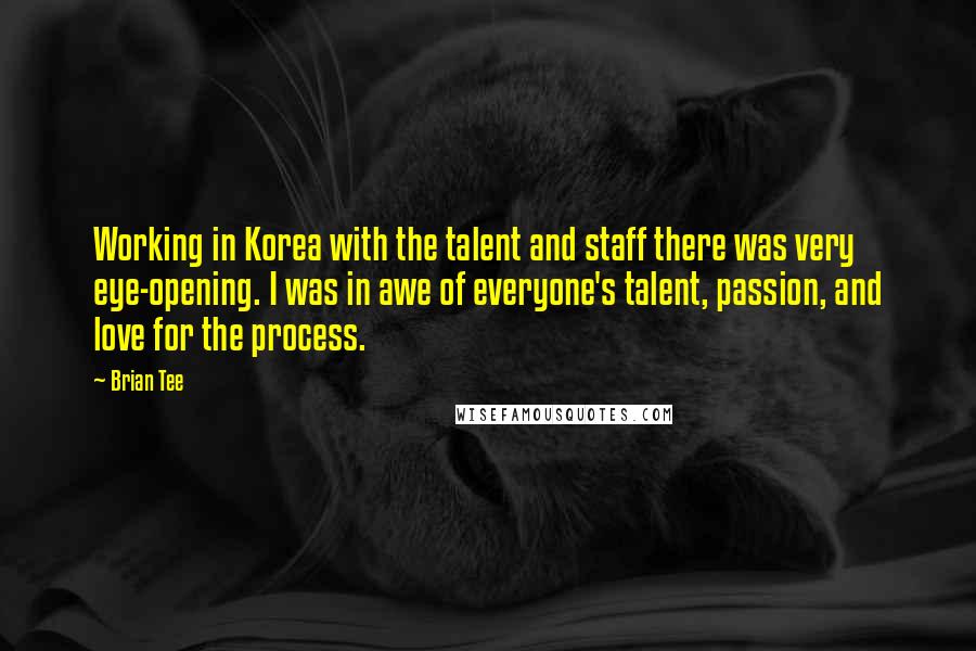 Brian Tee Quotes: Working in Korea with the talent and staff there was very eye-opening. I was in awe of everyone's talent, passion, and love for the process.