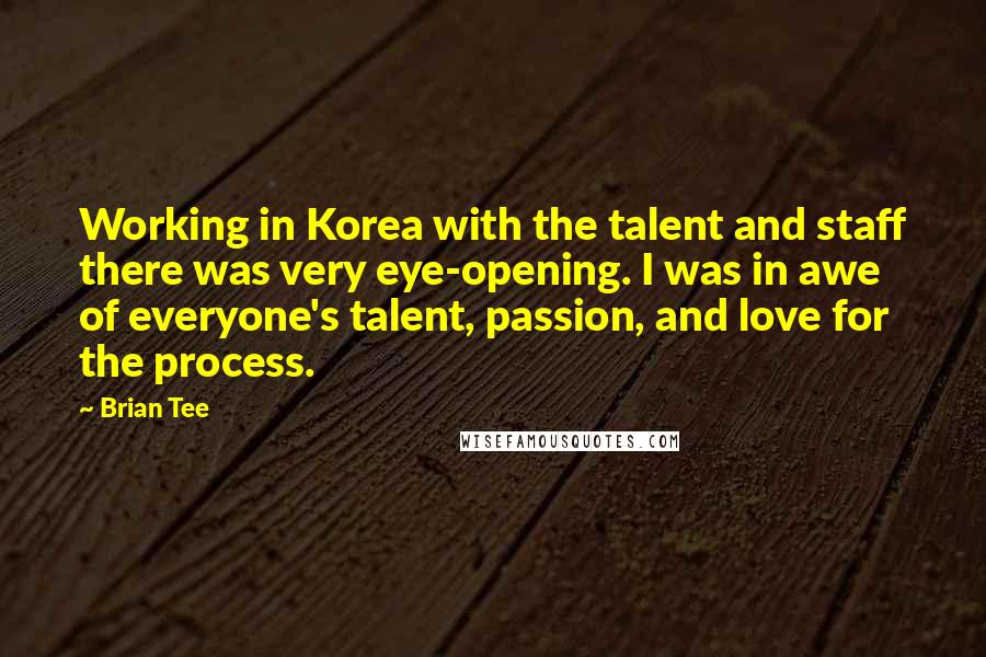 Brian Tee Quotes: Working in Korea with the talent and staff there was very eye-opening. I was in awe of everyone's talent, passion, and love for the process.