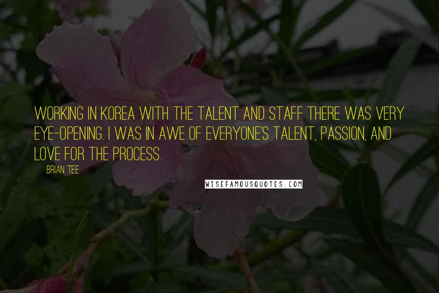 Brian Tee Quotes: Working in Korea with the talent and staff there was very eye-opening. I was in awe of everyone's talent, passion, and love for the process.