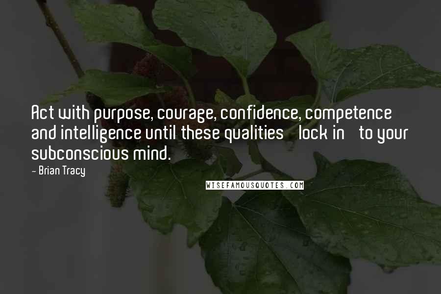 Brian Tracy Quotes: Act with purpose, courage, confidence, competence and intelligence until these qualities 'lock in' to your subconscious mind.