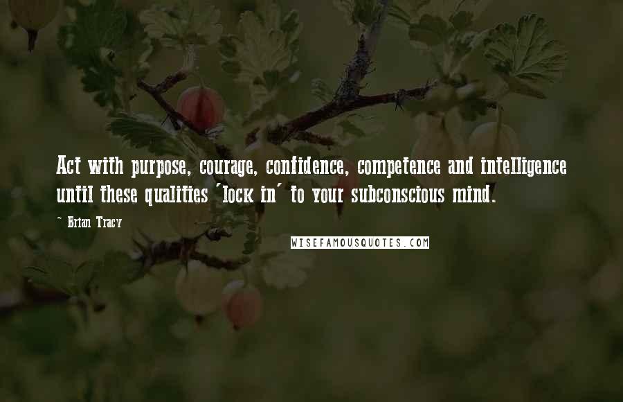 Brian Tracy Quotes: Act with purpose, courage, confidence, competence and intelligence until these qualities 'lock in' to your subconscious mind.