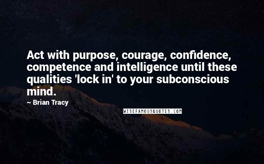 Brian Tracy Quotes: Act with purpose, courage, confidence, competence and intelligence until these qualities 'lock in' to your subconscious mind.