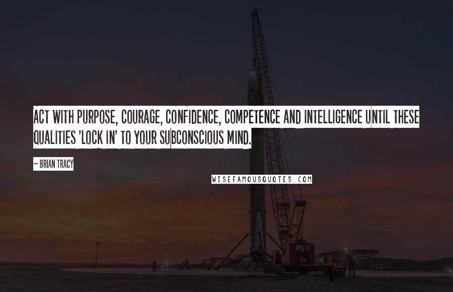Brian Tracy Quotes: Act with purpose, courage, confidence, competence and intelligence until these qualities 'lock in' to your subconscious mind.