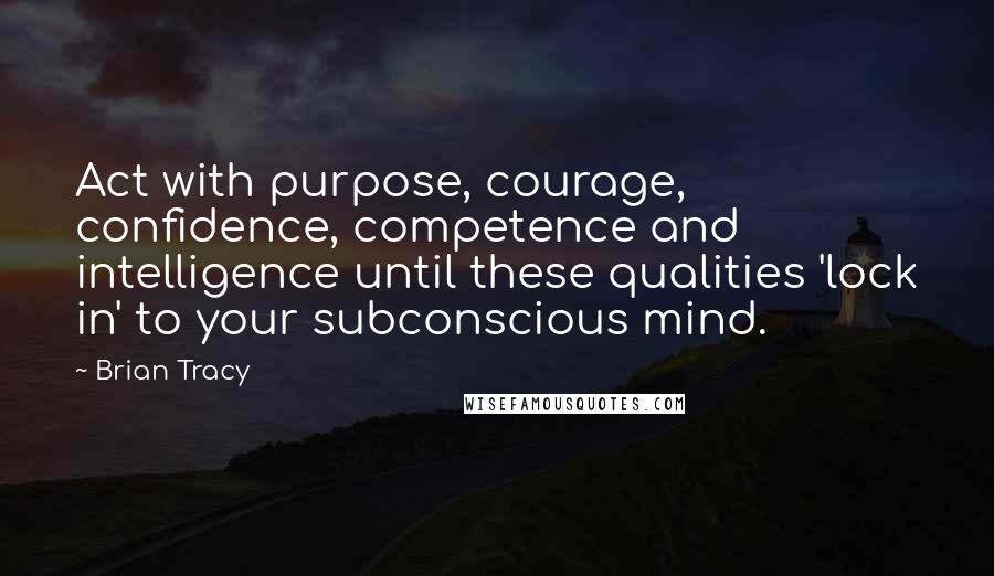 Brian Tracy Quotes: Act with purpose, courage, confidence, competence and intelligence until these qualities 'lock in' to your subconscious mind.