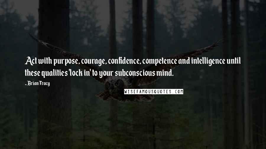 Brian Tracy Quotes: Act with purpose, courage, confidence, competence and intelligence until these qualities 'lock in' to your subconscious mind.