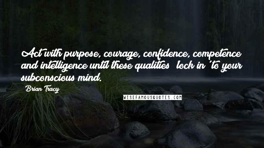 Brian Tracy Quotes: Act with purpose, courage, confidence, competence and intelligence until these qualities 'lock in' to your subconscious mind.