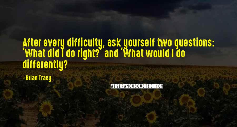 Brian Tracy Quotes: After every difficulty, ask yourself two questions: 'What did I do right?' and 'What would I do differently?