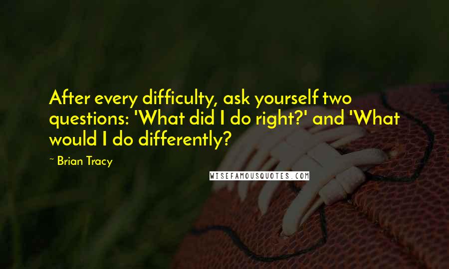 Brian Tracy Quotes: After every difficulty, ask yourself two questions: 'What did I do right?' and 'What would I do differently?