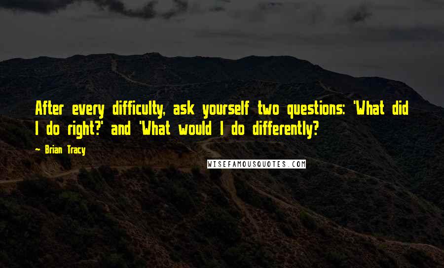 Brian Tracy Quotes: After every difficulty, ask yourself two questions: 'What did I do right?' and 'What would I do differently?