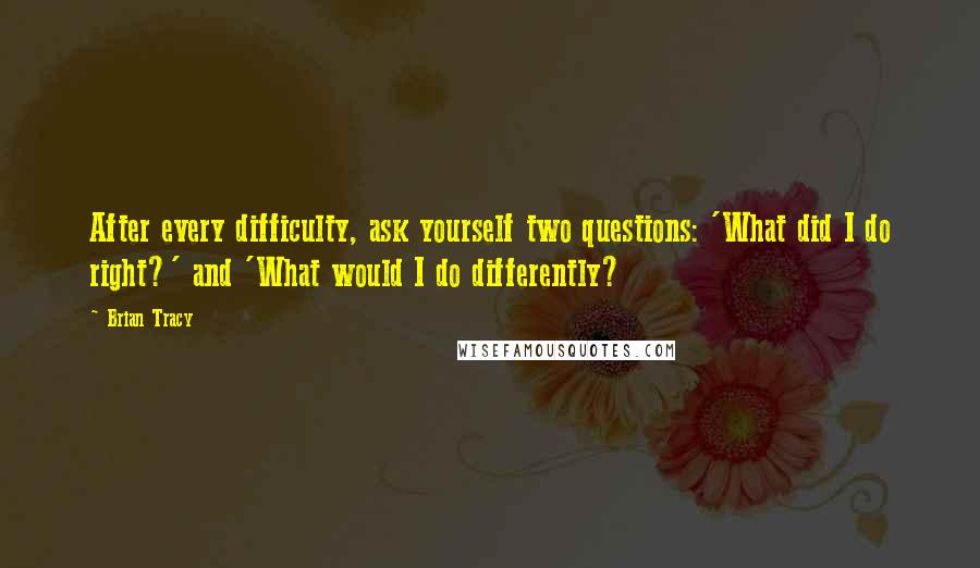 Brian Tracy Quotes: After every difficulty, ask yourself two questions: 'What did I do right?' and 'What would I do differently?