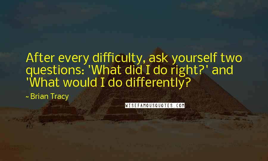 Brian Tracy Quotes: After every difficulty, ask yourself two questions: 'What did I do right?' and 'What would I do differently?