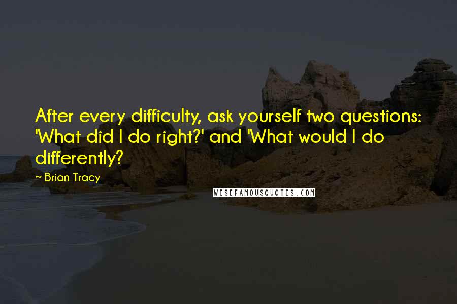 Brian Tracy Quotes: After every difficulty, ask yourself two questions: 'What did I do right?' and 'What would I do differently?