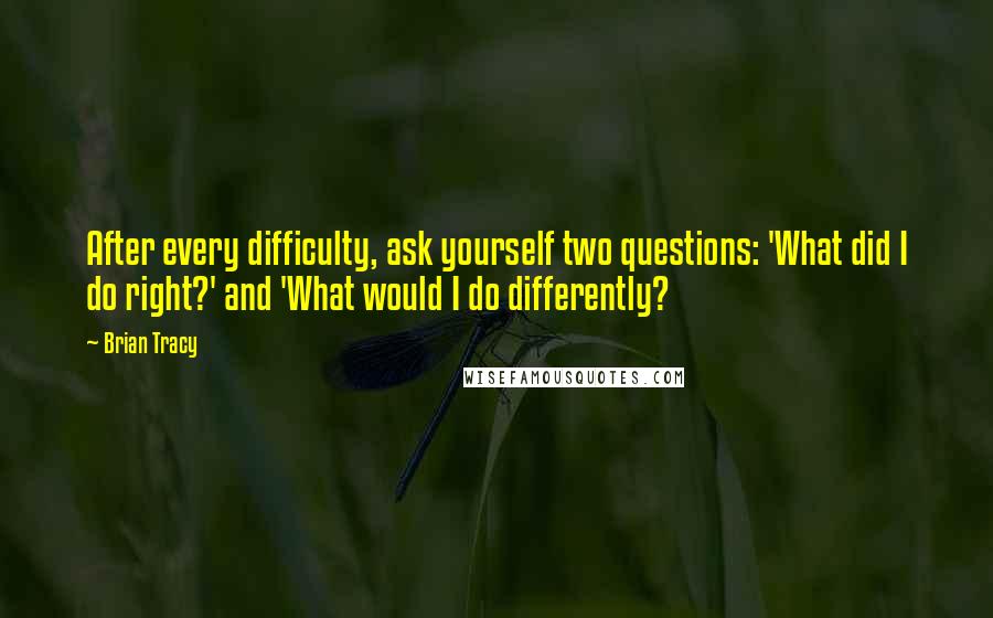 Brian Tracy Quotes: After every difficulty, ask yourself two questions: 'What did I do right?' and 'What would I do differently?