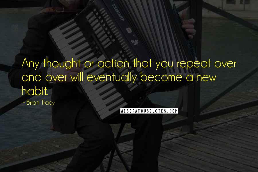Brian Tracy Quotes: Any thought or action that you repeat over and over will eventually become a new habit.