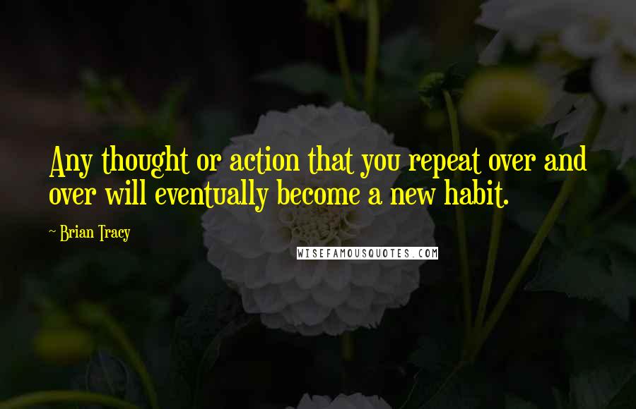 Brian Tracy Quotes: Any thought or action that you repeat over and over will eventually become a new habit.