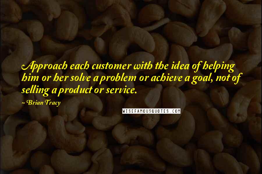 Brian Tracy Quotes: Approach each customer with the idea of helping him or her solve a problem or achieve a goal, not of selling a product or service.
