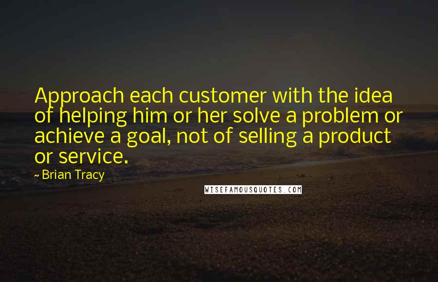 Brian Tracy Quotes: Approach each customer with the idea of helping him or her solve a problem or achieve a goal, not of selling a product or service.