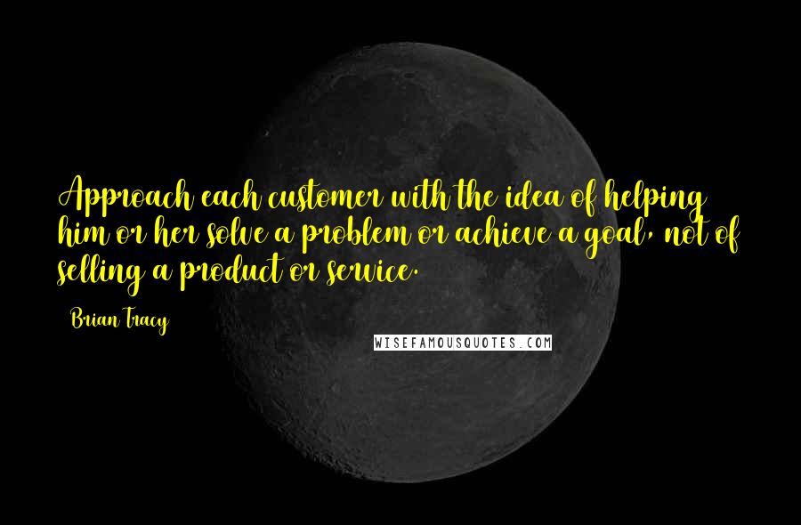 Brian Tracy Quotes: Approach each customer with the idea of helping him or her solve a problem or achieve a goal, not of selling a product or service.