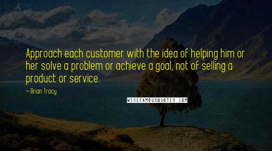 Brian Tracy Quotes: Approach each customer with the idea of helping him or her solve a problem or achieve a goal, not of selling a product or service.