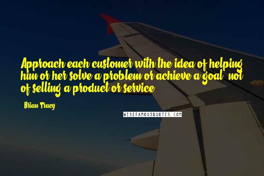 Brian Tracy Quotes: Approach each customer with the idea of helping him or her solve a problem or achieve a goal, not of selling a product or service.